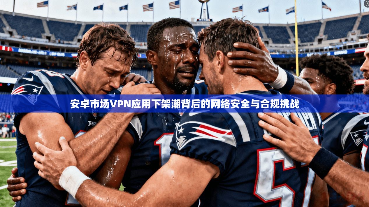 安卓市场VPN应用下架潮背后的网络安全与合规挑战