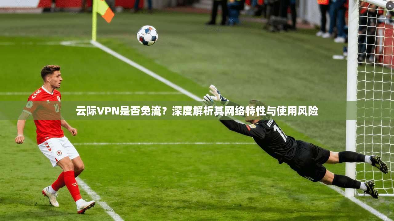 云际VPN是否免流？深度解析其网络特性与使用风险