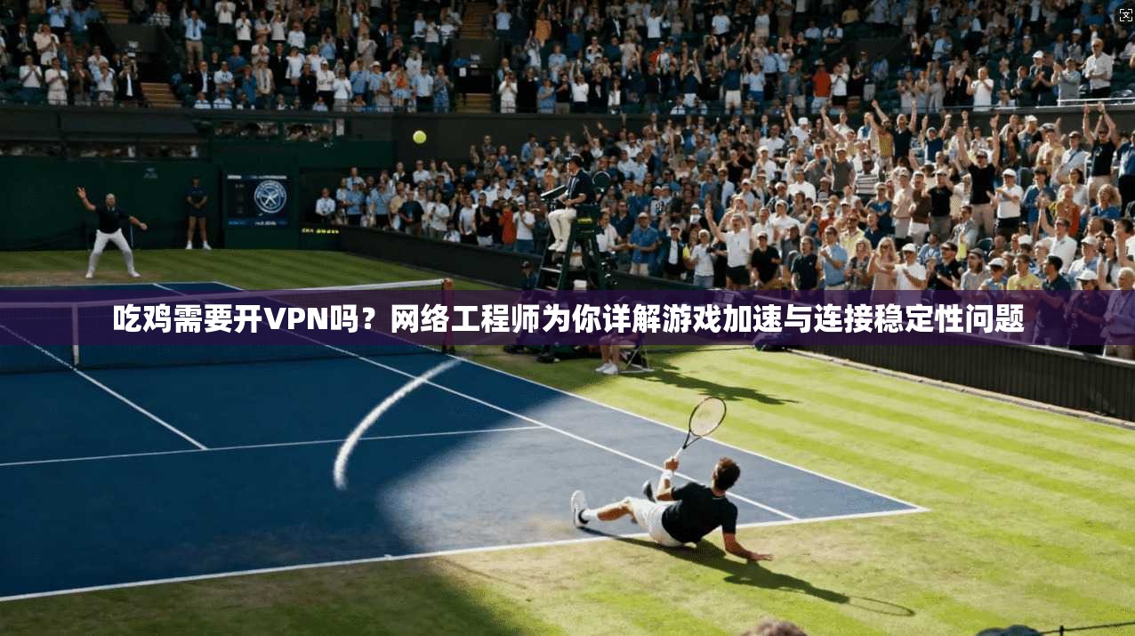 吃鸡需要开VPN吗？网络工程师为你详解游戏加速与连接稳定性问题