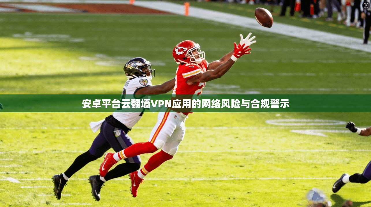 安卓平台云翻墙VPN应用的网络风险与合规警示