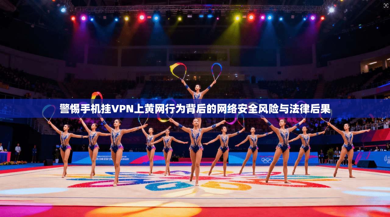 警惕手机挂VPN上黄网行为背后的网络安全风险与法律后果