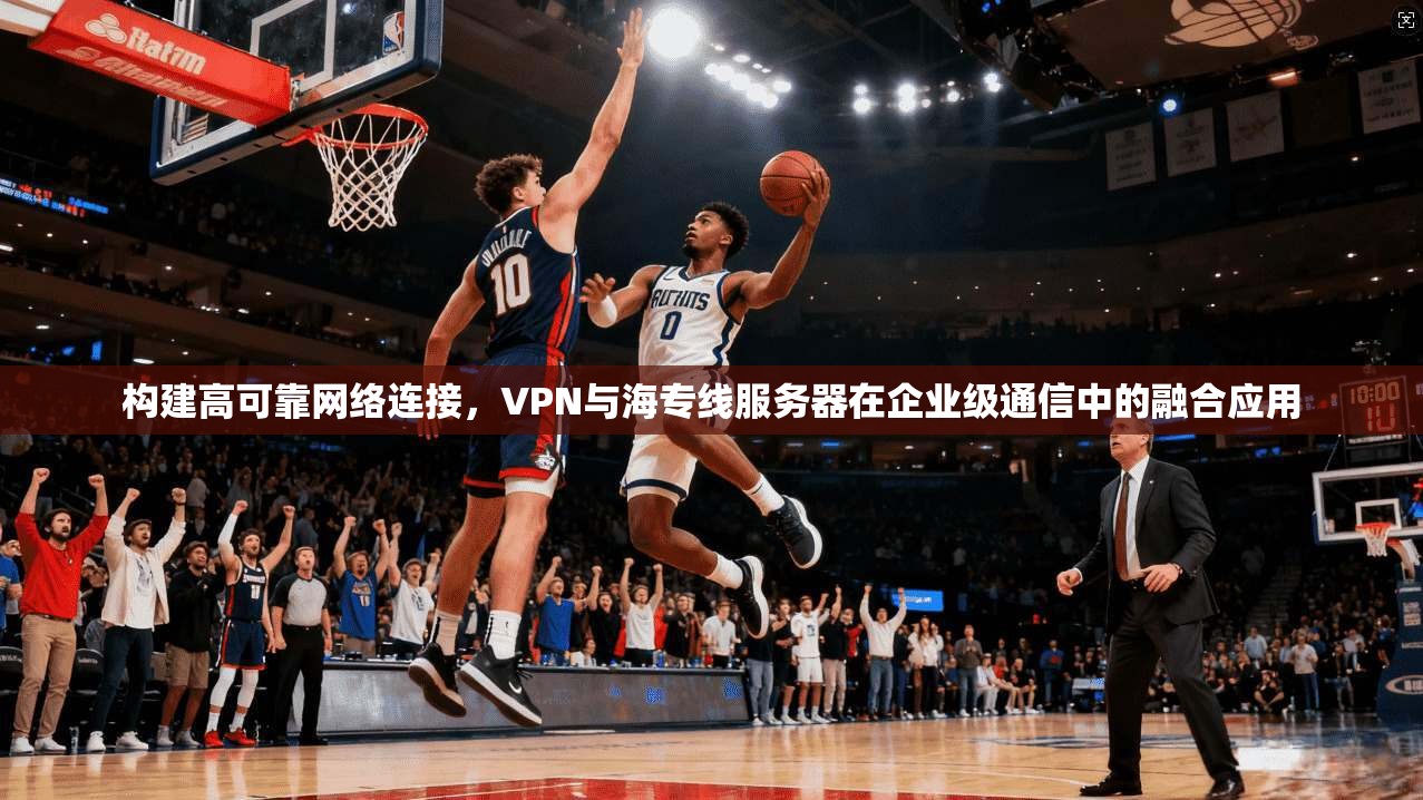 构建高可靠网络连接，VPN与海专线服务器在企业级通信中的融合应用