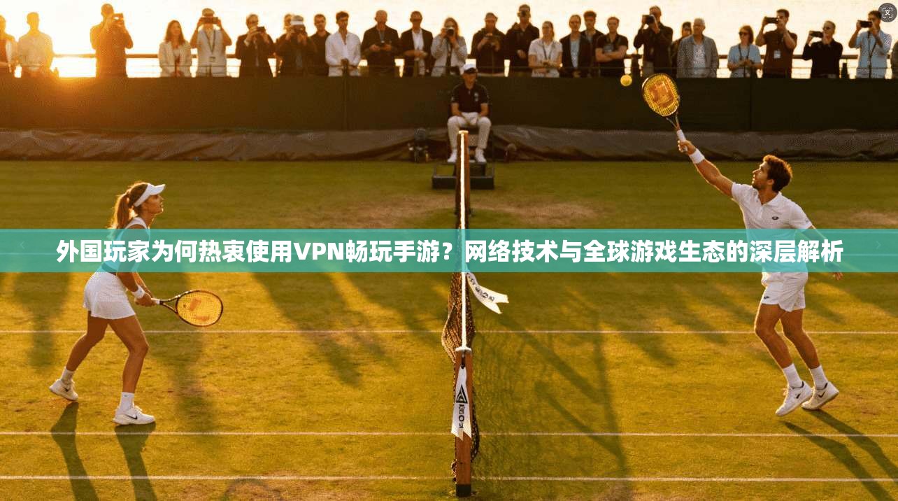 外国玩家为何热衷使用VPN畅玩手游？网络技术与全球游戏生态的深层解析