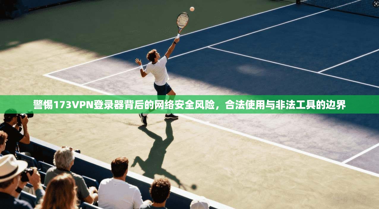 警惕173VPN登录器背后的网络安全风险，合法使用与非法工具的边界