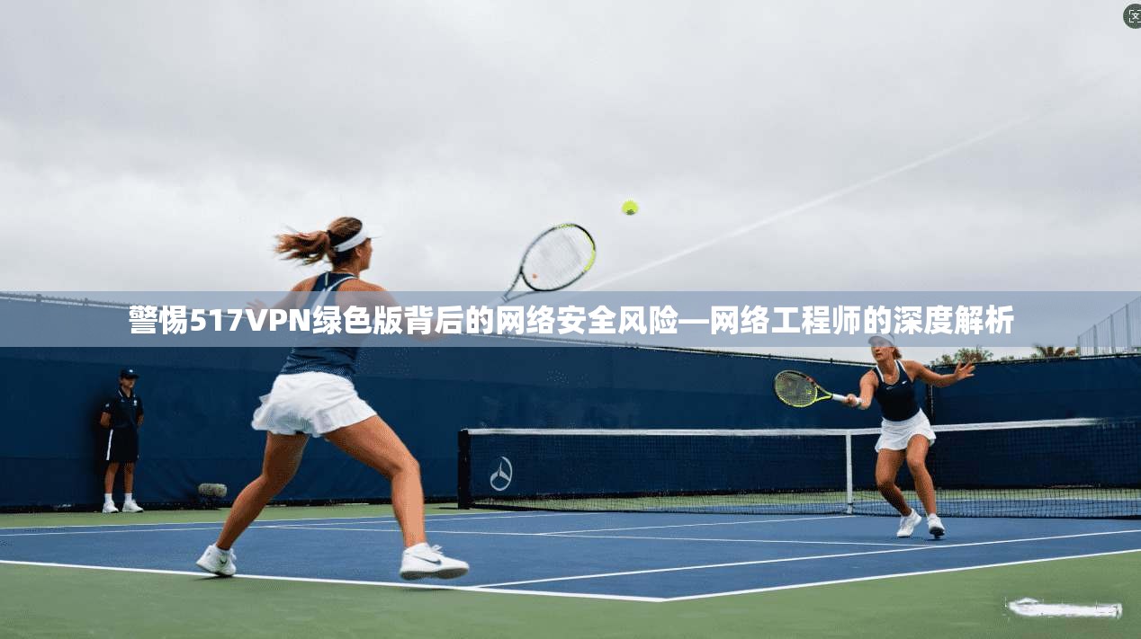 警惕517VPN绿色版背后的网络安全风险—网络工程师的深度解析