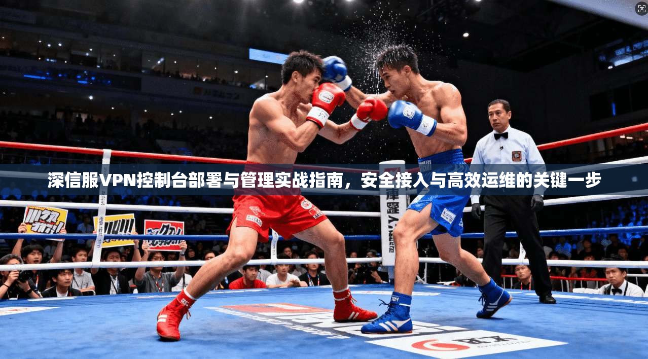 深信服VPN控制台部署与管理实战指南，安全接入与高效运维的关键一步