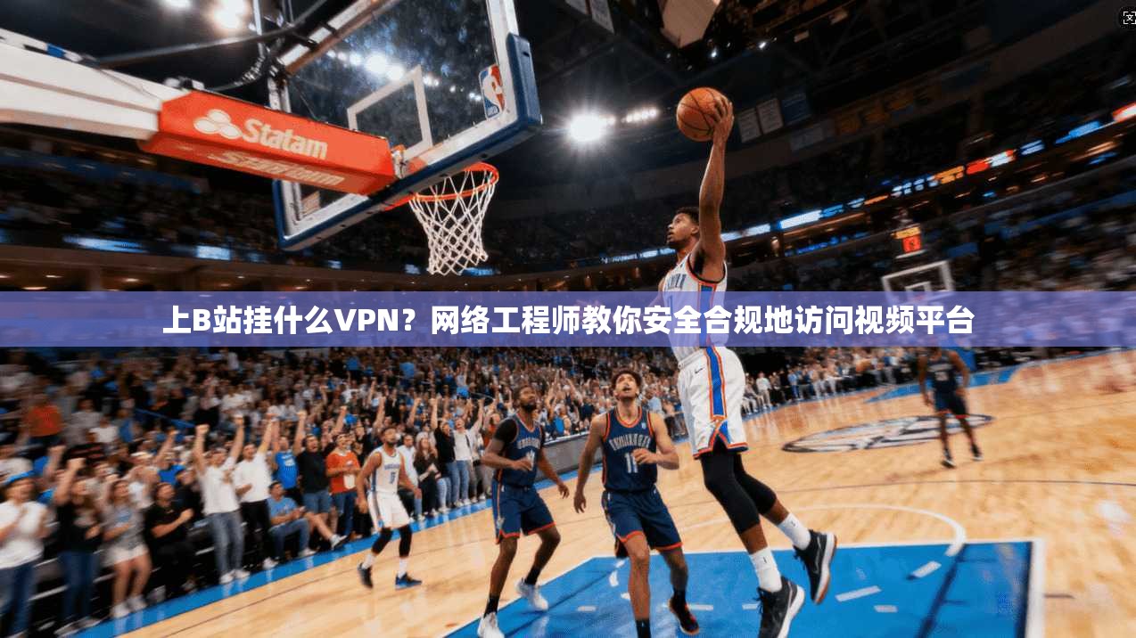 上B站挂什么VPN？网络工程师教你安全合规地访问视频平台