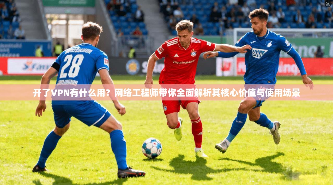 开了VPN有什么用？网络工程师带你全面解析其核心价值与使用场景
