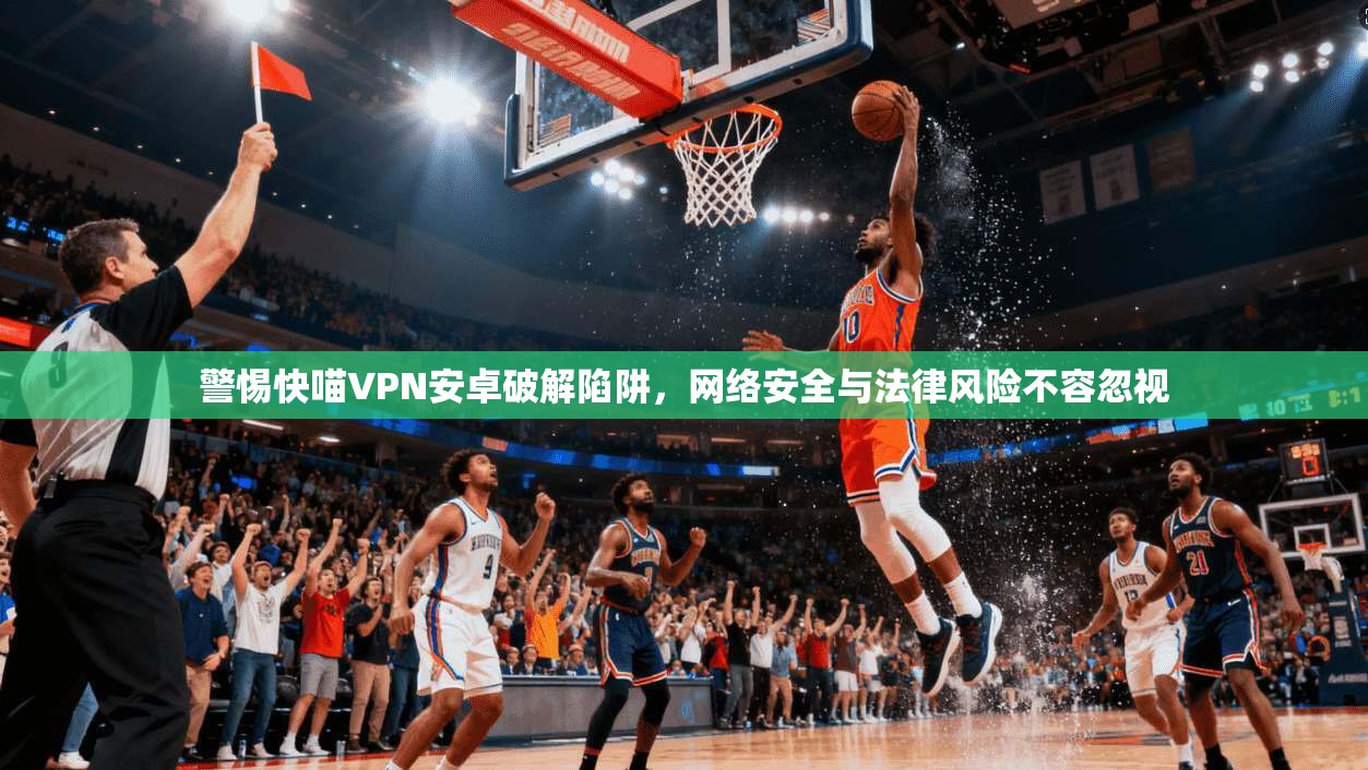 警惕快喵VPN安卓破解陷阱，网络安全与法律风险不容忽视