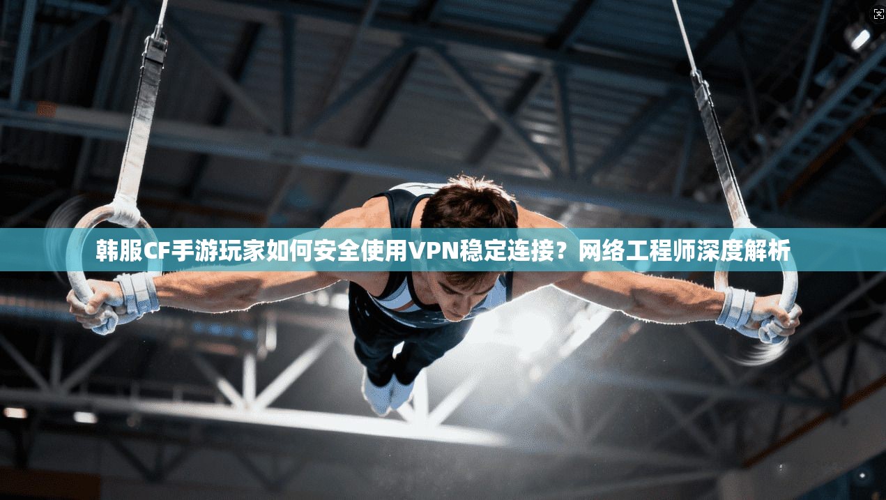 韩服CF手游玩家如何安全使用VPN稳定连接？网络工程师深度解析