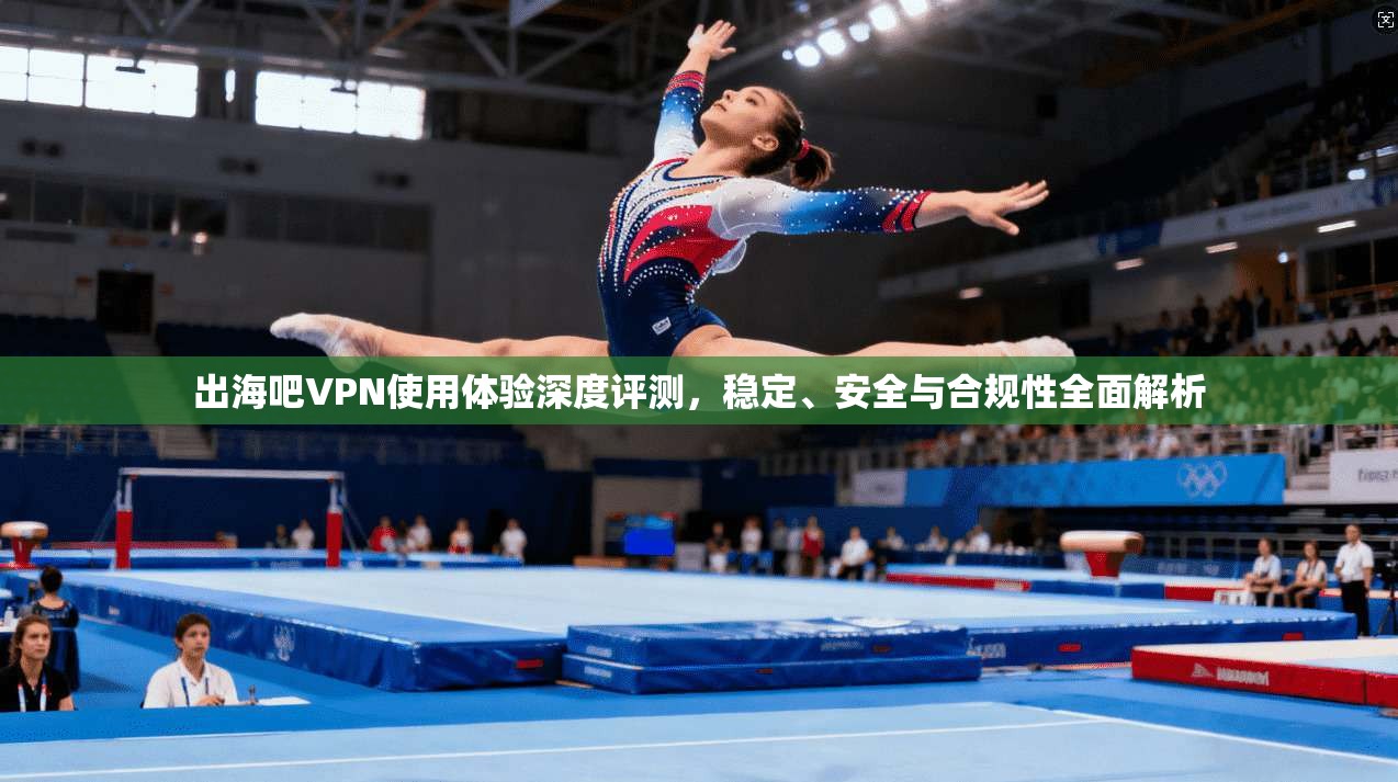 出海吧VPN使用体验深度评测，稳定、安全与合规性全面解析