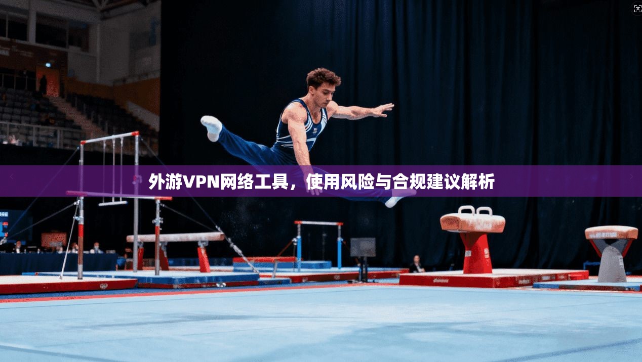 外游VPN网络工具，使用风险与合规建议解析