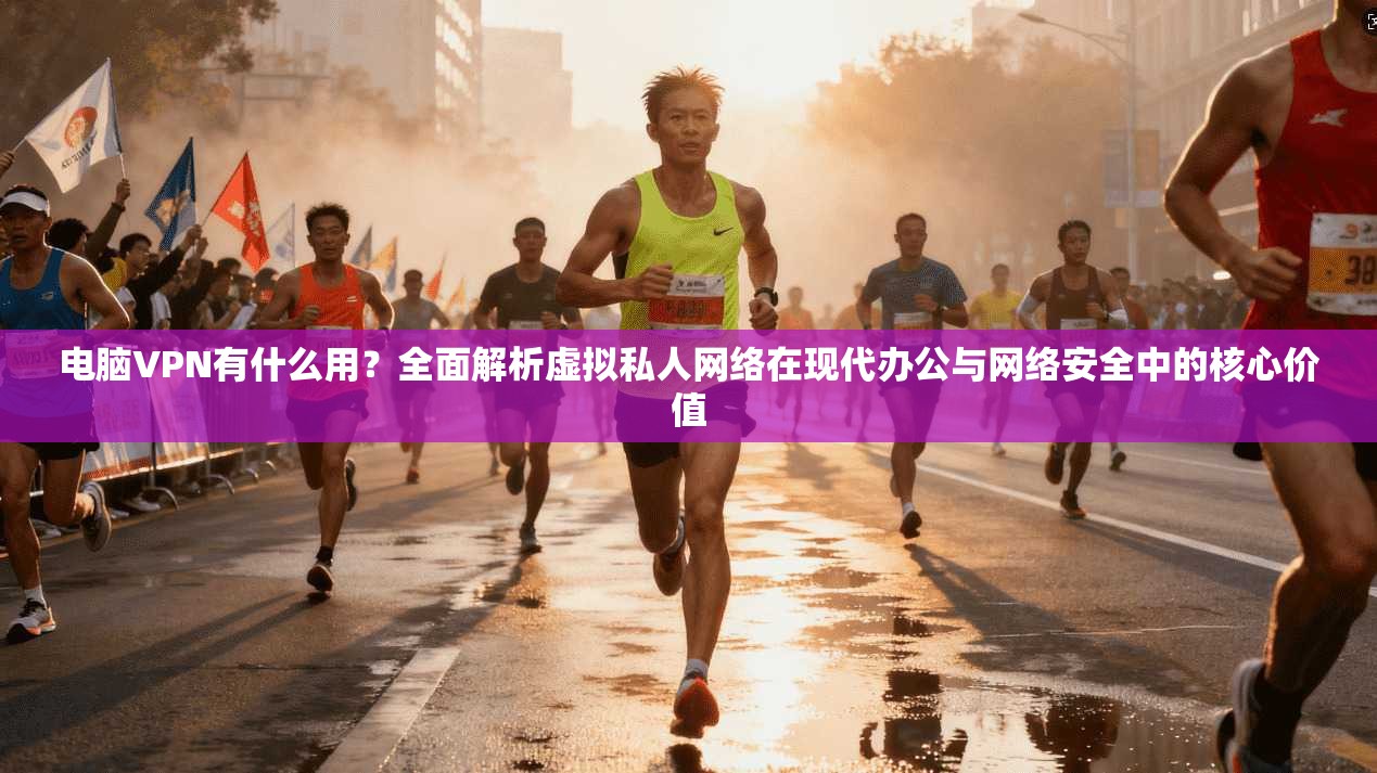 电脑VPN有什么用？全面解析虚拟私人网络在现代办公与网络安全中的核心价值