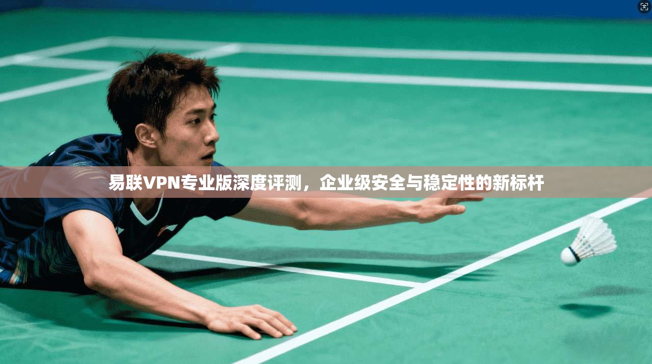 易联VPN专业版深度评测，企业级安全与稳定性的新标杆
