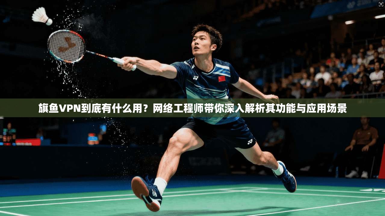旗鱼VPN到底有什么用？网络工程师带你深入解析其功能与应用场景