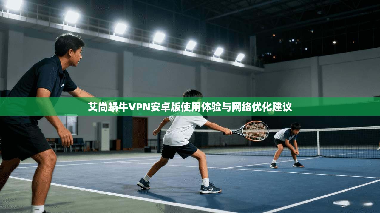 艾尚蜗牛VPN安卓版使用体验与网络优化建议