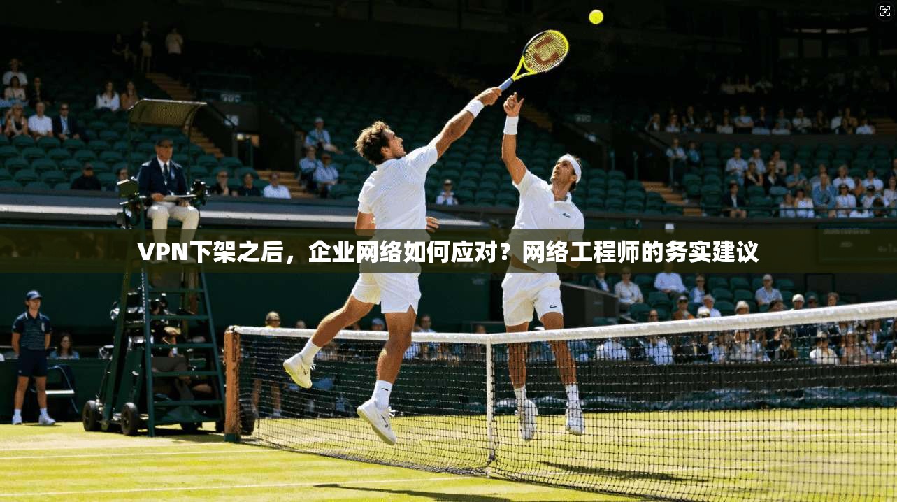VPN下架之后,企业网络如何应对?网络工程师的务实建议