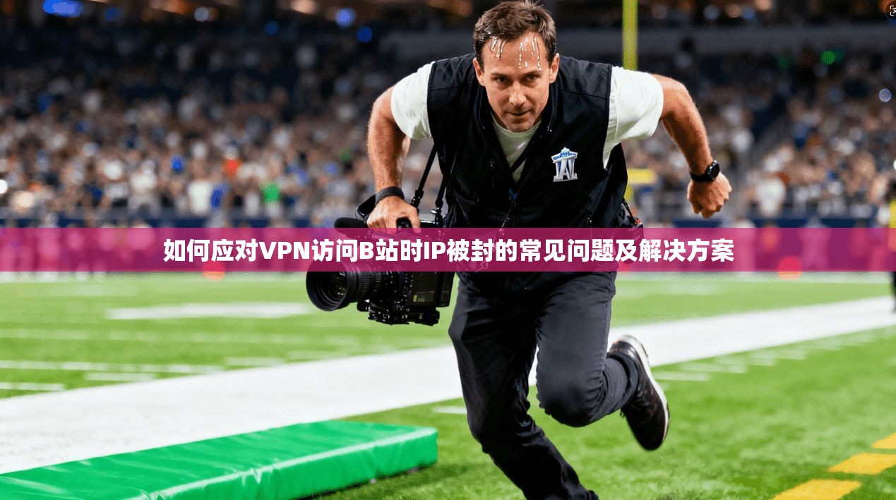 如何应对VPN访问B站时IP被封的常见问题及解决方案