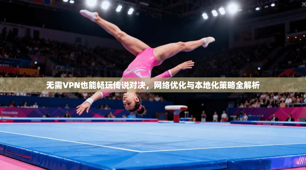 无需VPN也能畅玩传说对决，网络优化与本地化策略全解析