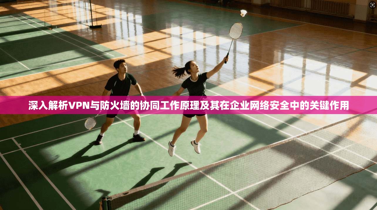 深入解析VPN与防火墙的协同工作原理及其在企业网络安全中的关键作用