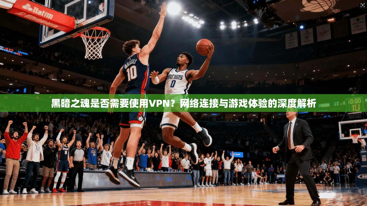 黑暗之魂是否需要使用VPN？网络连接与游戏体验的深度解析
