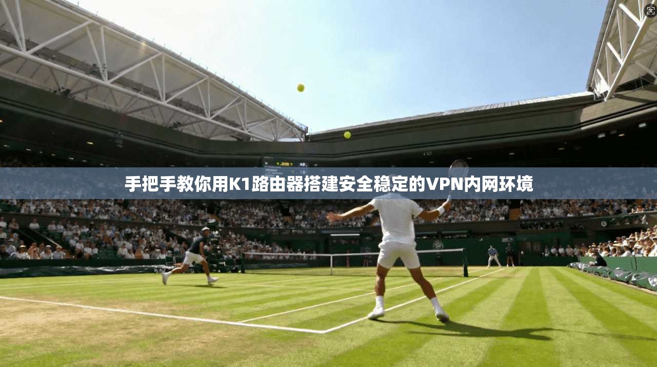 手把手教你用K1路由器搭建安全稳定的VPN内网环境