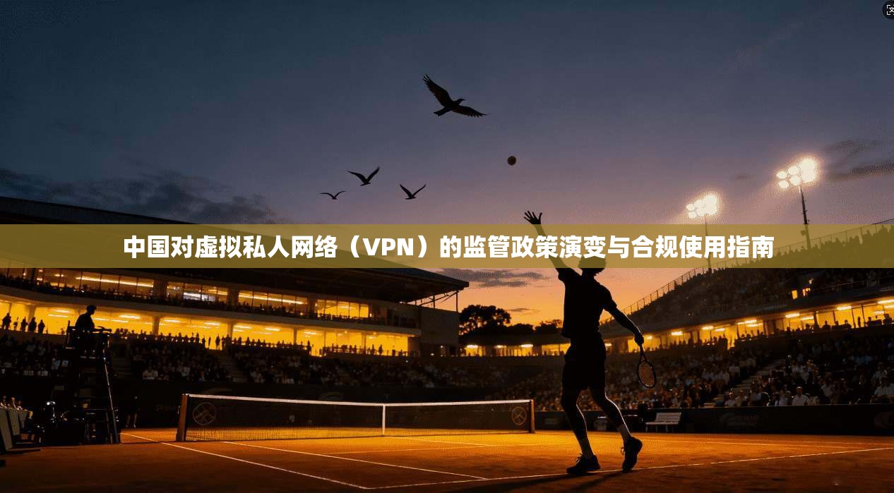 中国对虚拟私人网络（VPN）的监管政策演变与合规使用指南