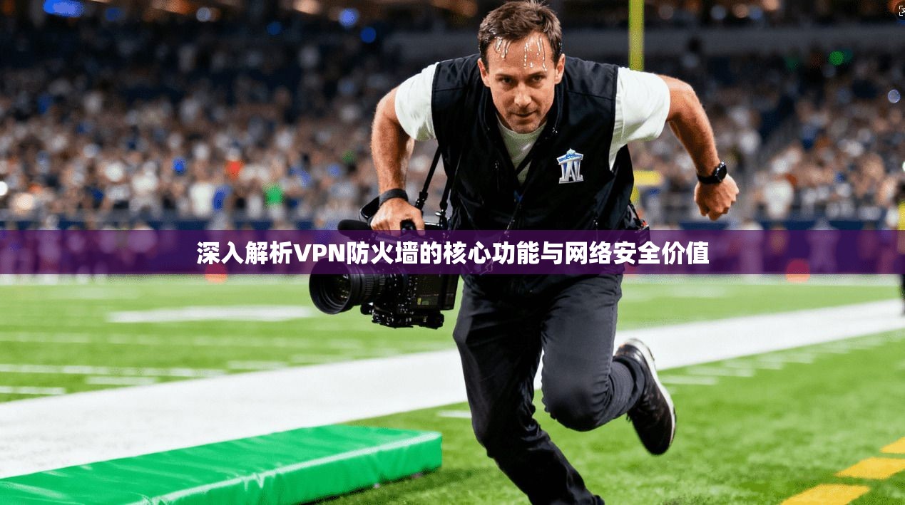 深入解析VPN防火墙的核心功能与网络安全价值