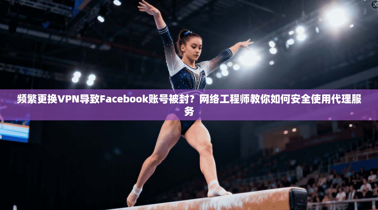 频繁更换VPN导致Facebook账号被封?网络工程师教你如何安全使用代理服务