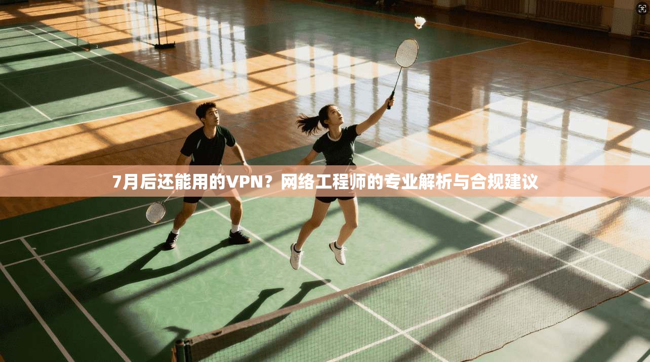 7月后还能用的VPN？网络工程师的专业解析与合规建议