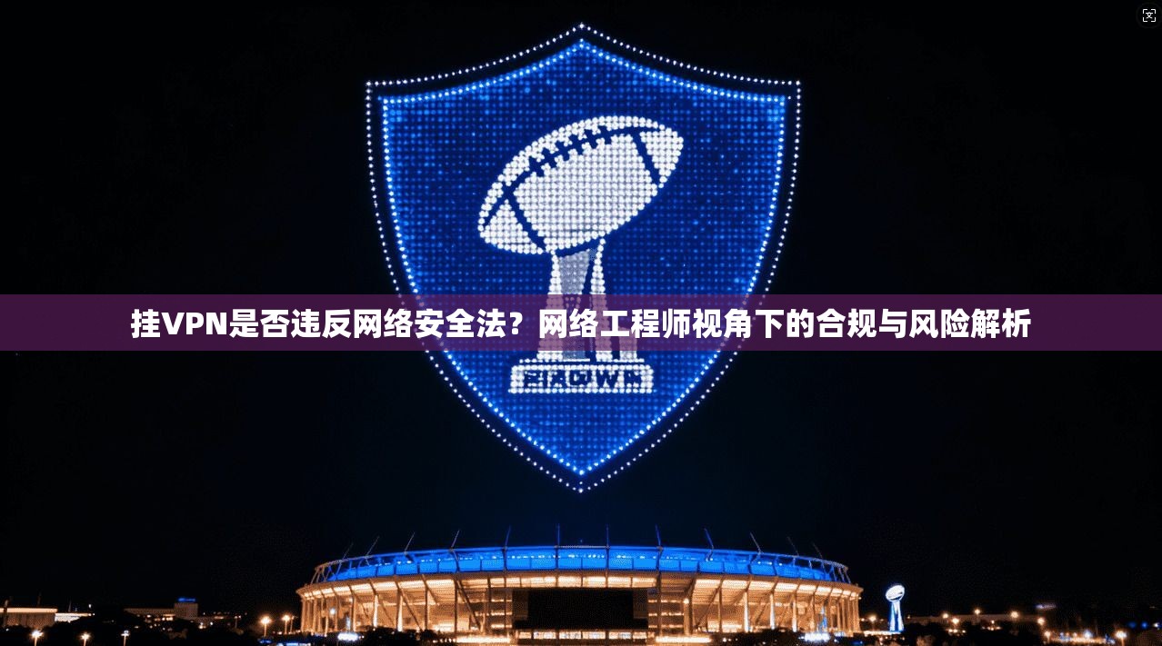 挂VPN是否违反网络安全法？网络工程师视角下的合规与风险解析
