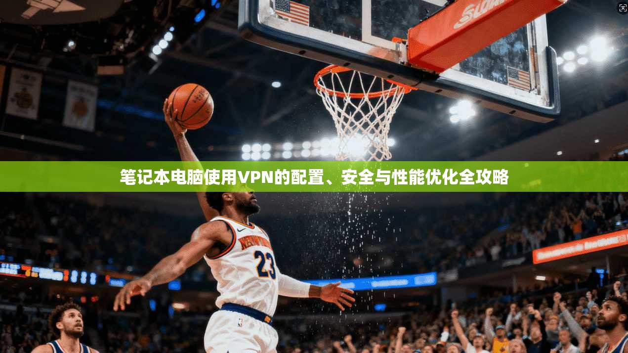 笔记本电脑使用VPN的配置、安全与性能优化全攻略