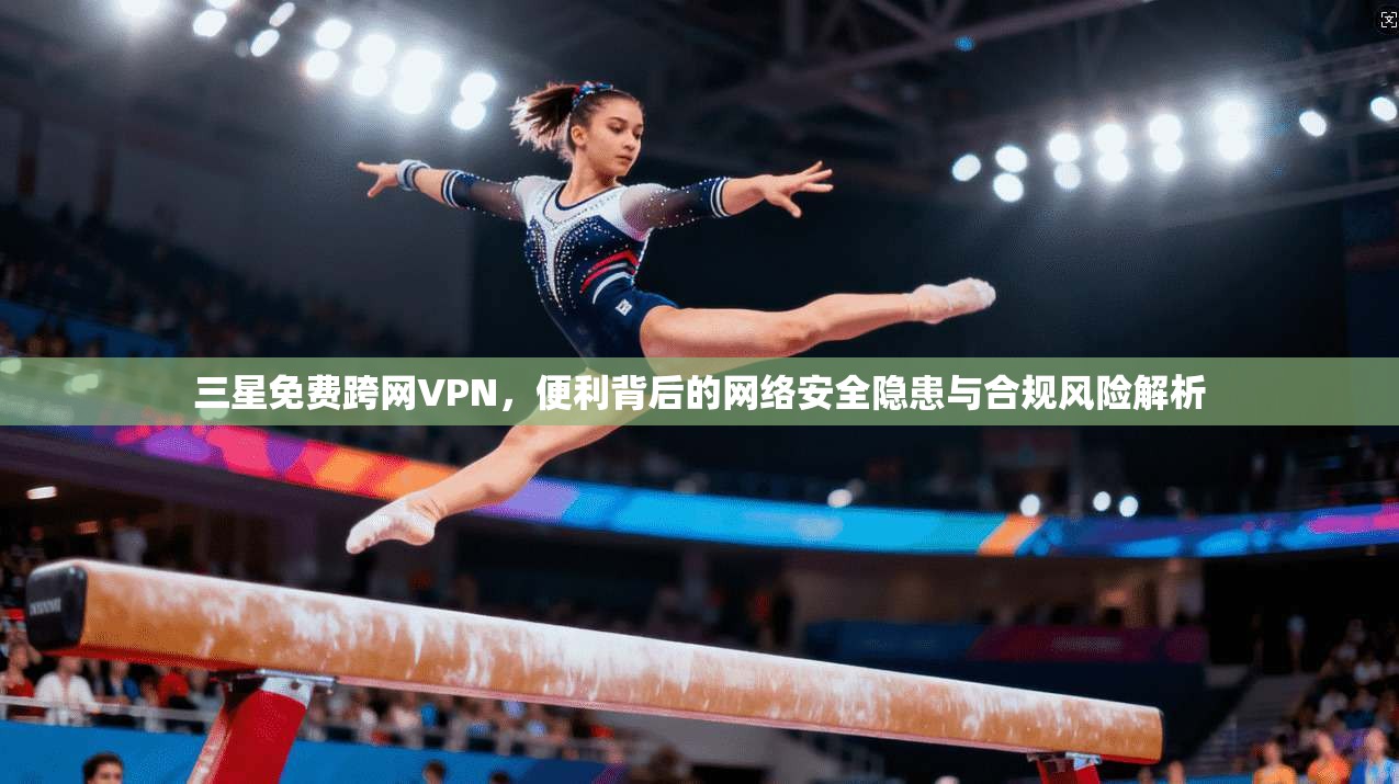 三星免费跨网VPN，便利背后的网络安全隐患与合规风险解析