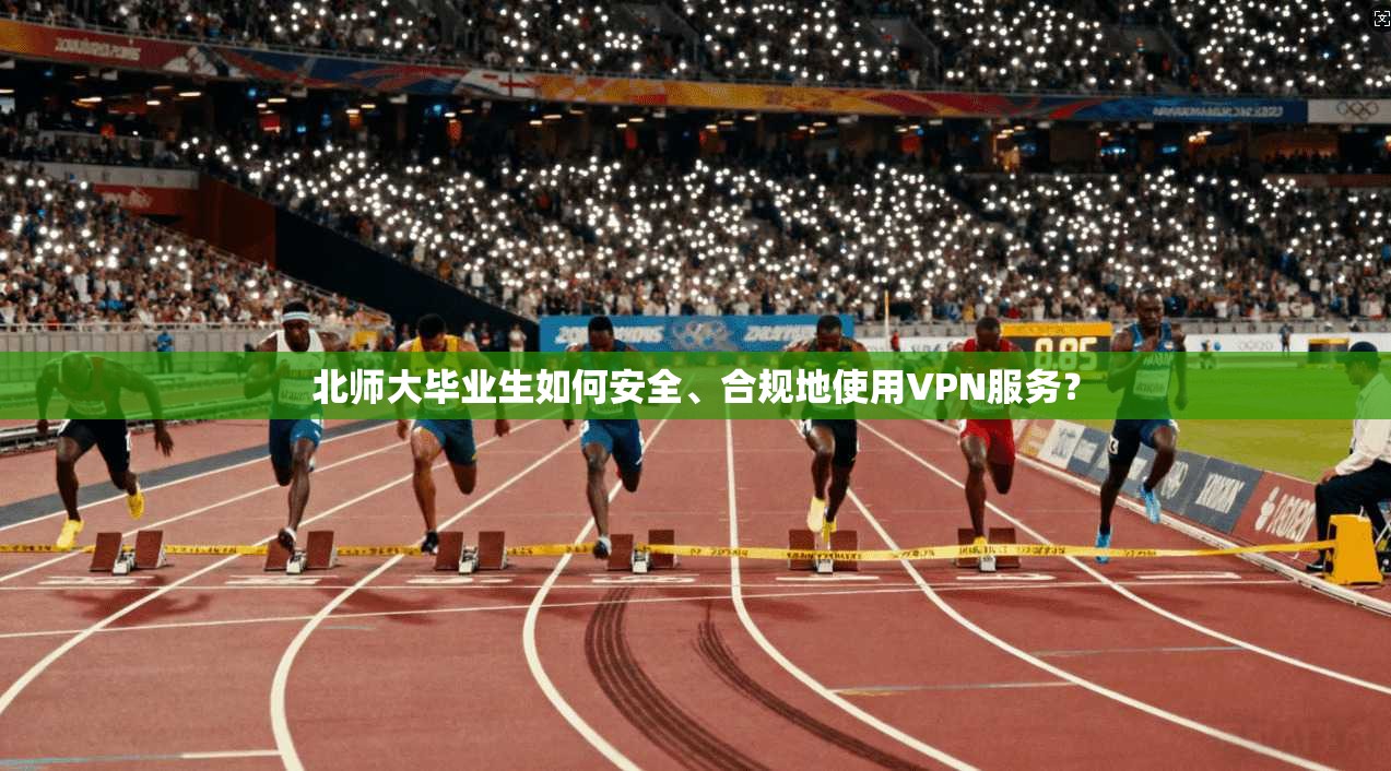 北师大毕业生如何安全、合规地使用VPN服务？
