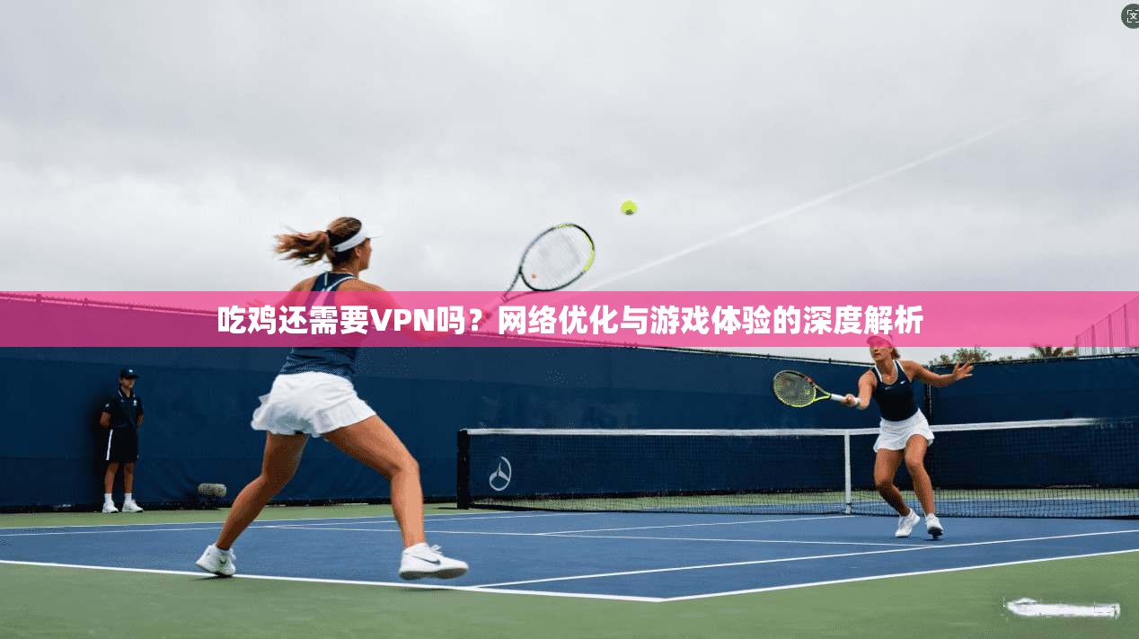 吃鸡还需要VPN吗？网络优化与游戏体验的深度解析