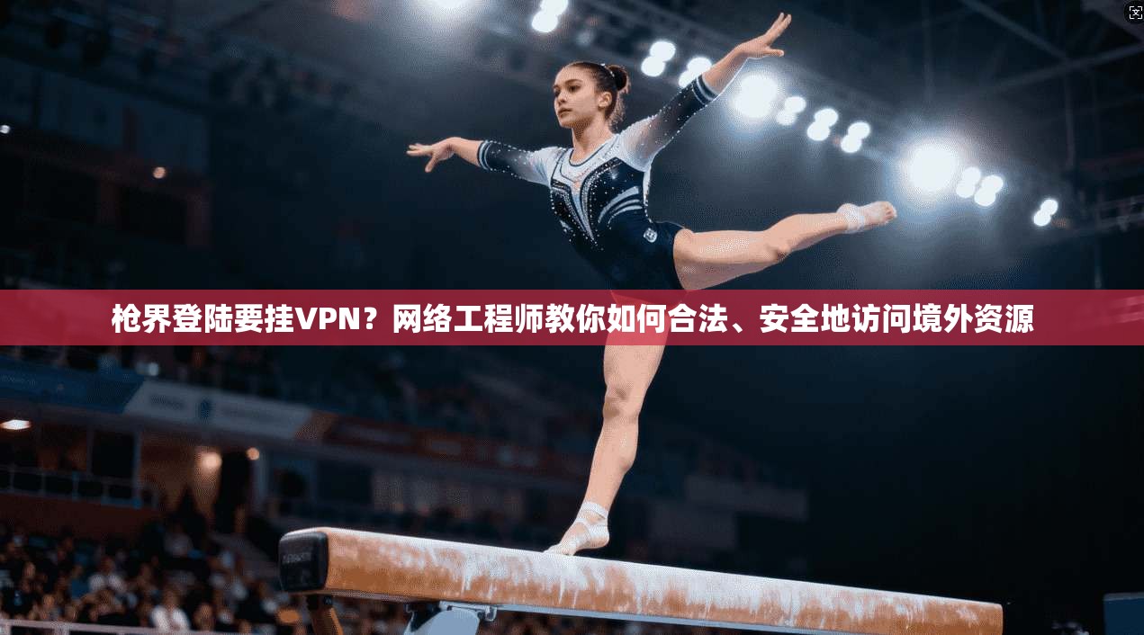 枪界登陆要挂VPN？网络工程师教你如何合法、安全地访问境外资源