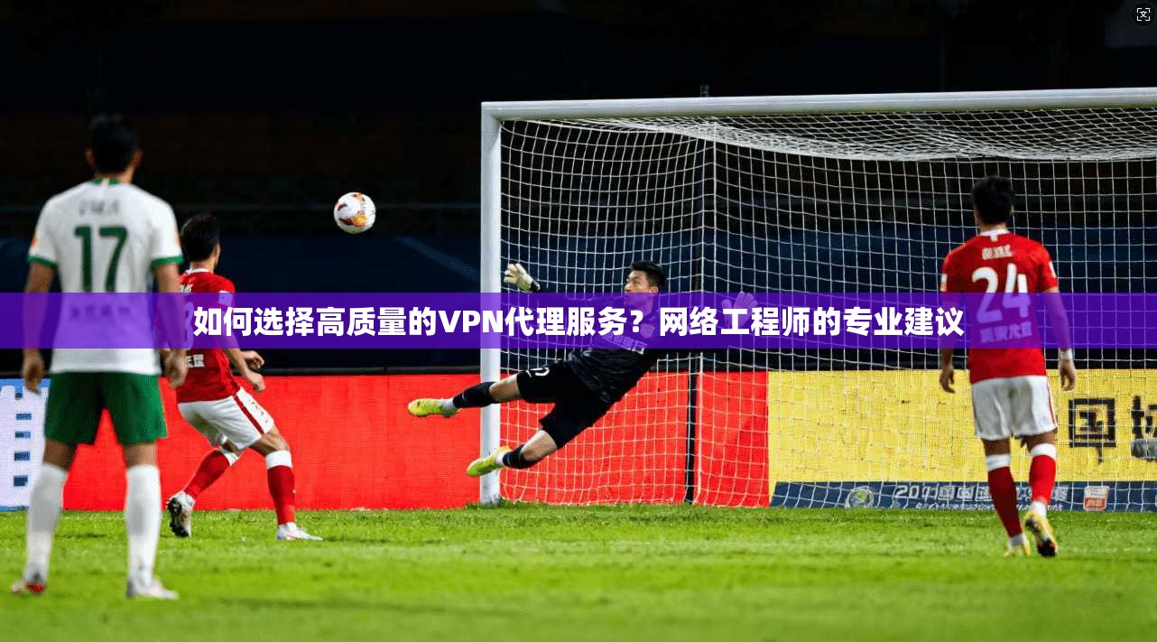 如何选择高质量的VPN代理服务？网络工程师的专业建议