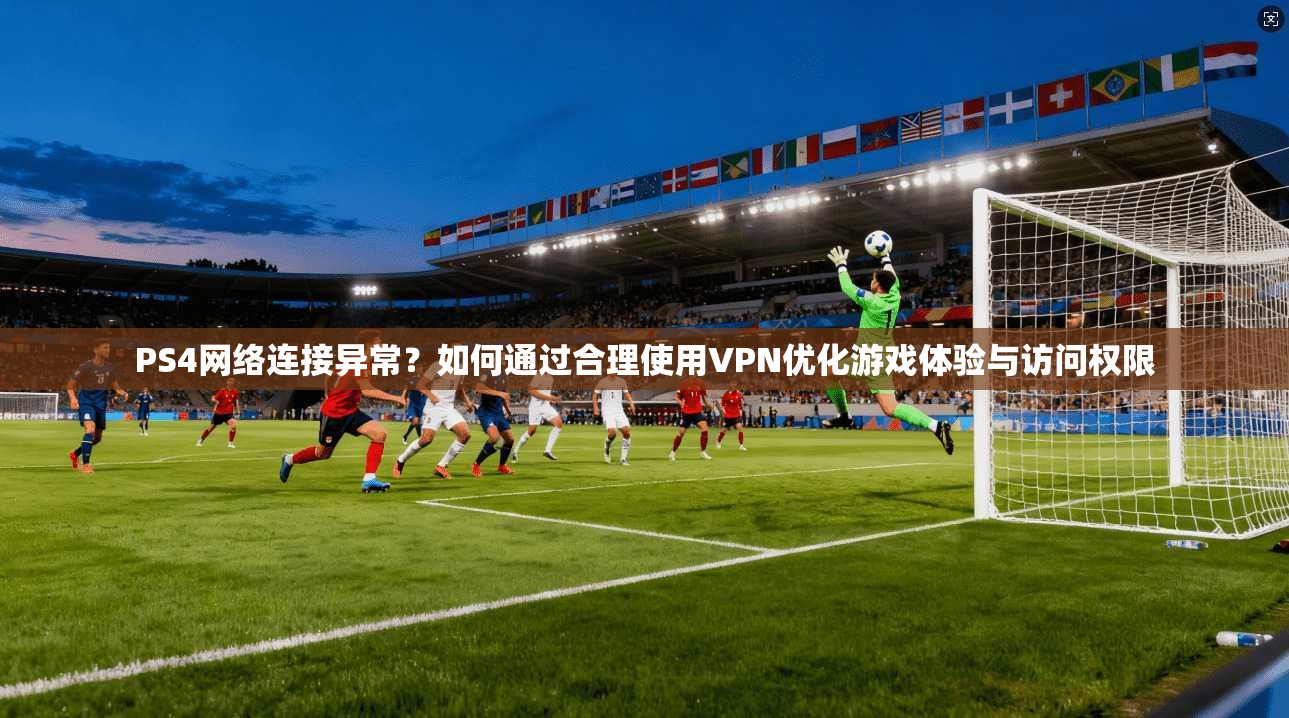 PS4网络连接异常？如何通过合理使用VPN优化游戏体验与访问权限