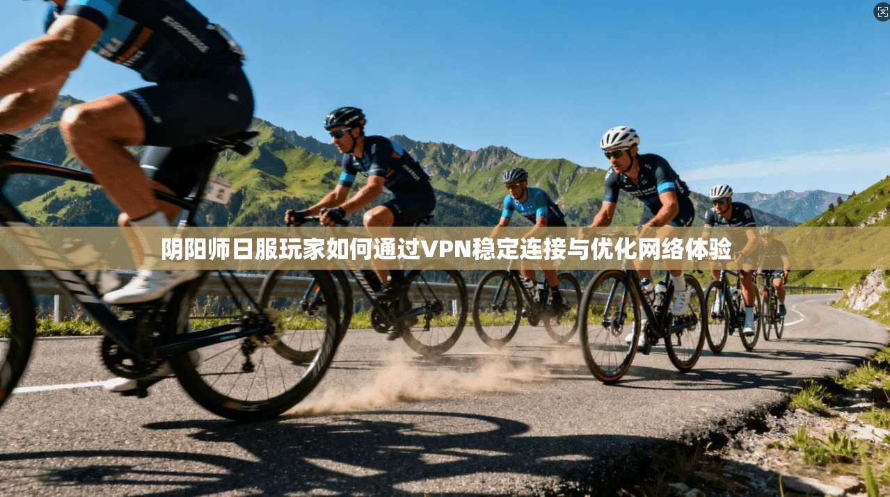 阴阳师日服玩家如何通过VPN稳定连接与优化网络体验