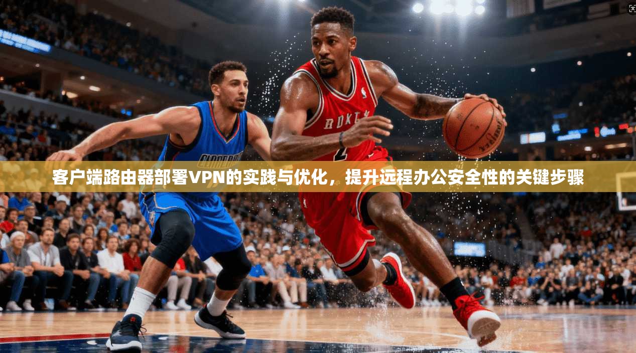 客户端路由器部署VPN的实践与优化,提升远程办公安全性的关键步骤