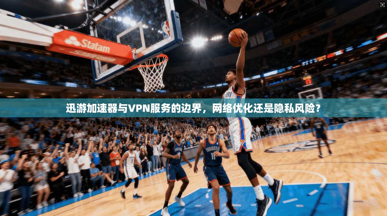 迅游加速器与VPN服务的边界，网络优化还是隐私风险？