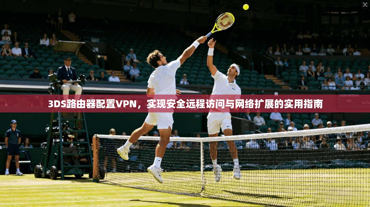 3DS路由器配置VPN，实现安全远程访问与网络扩展的实用指南