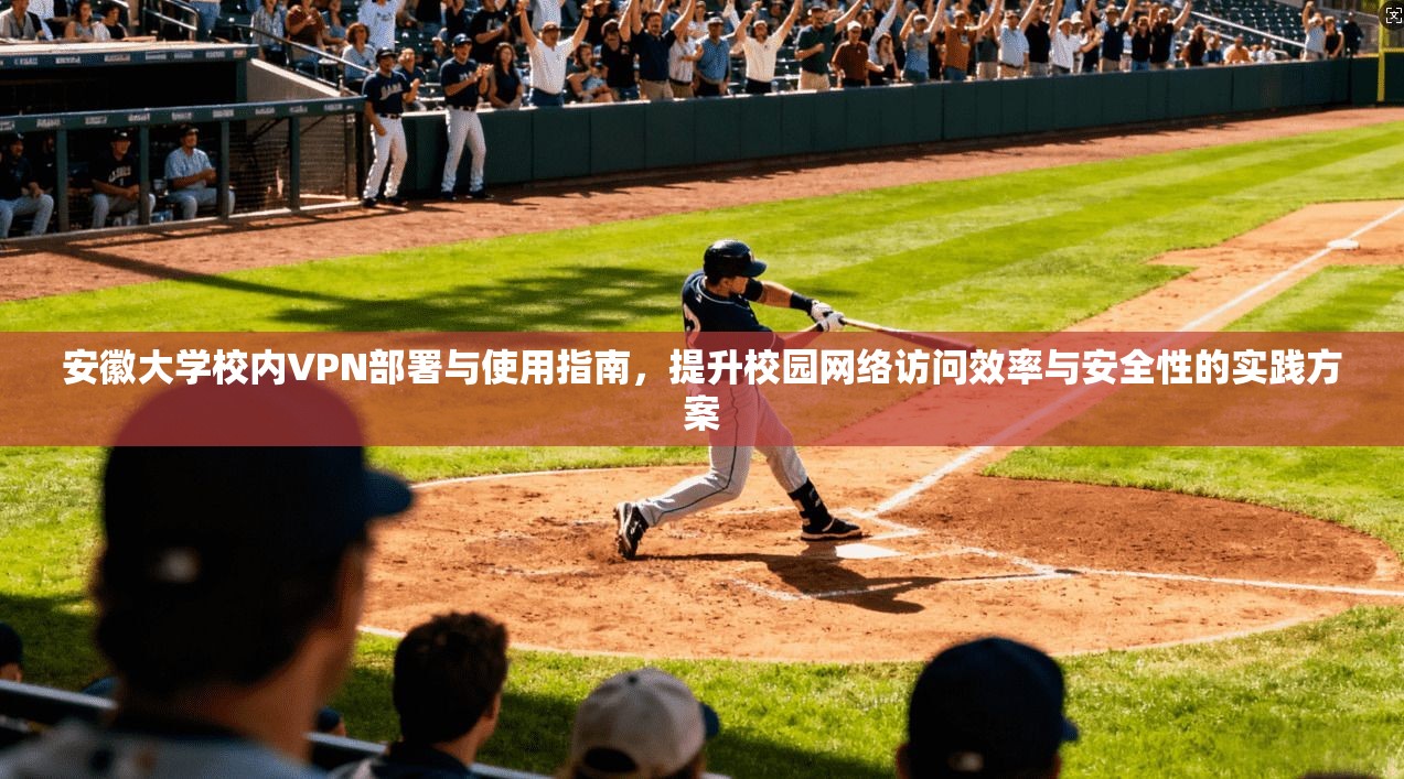 安徽大学校内VPN部署与使用指南，提升校园网络访问效率与安全性的实践方案