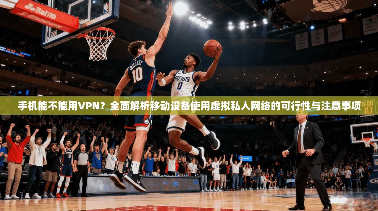 手机能不能用VPN？全面解析移动设备使用虚拟私人网络的可行性与注意事项