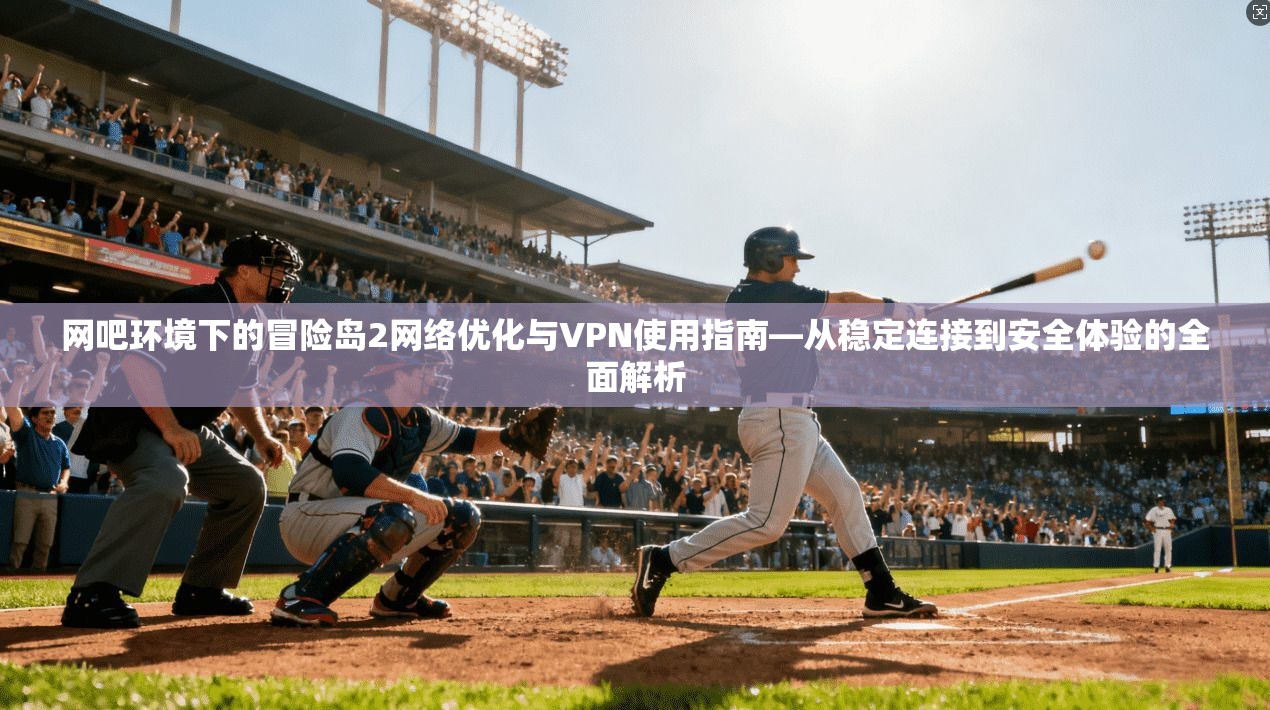 网吧环境下的冒险岛2网络优化与VPN使用指南—从稳定连接到安全体验的全面解析