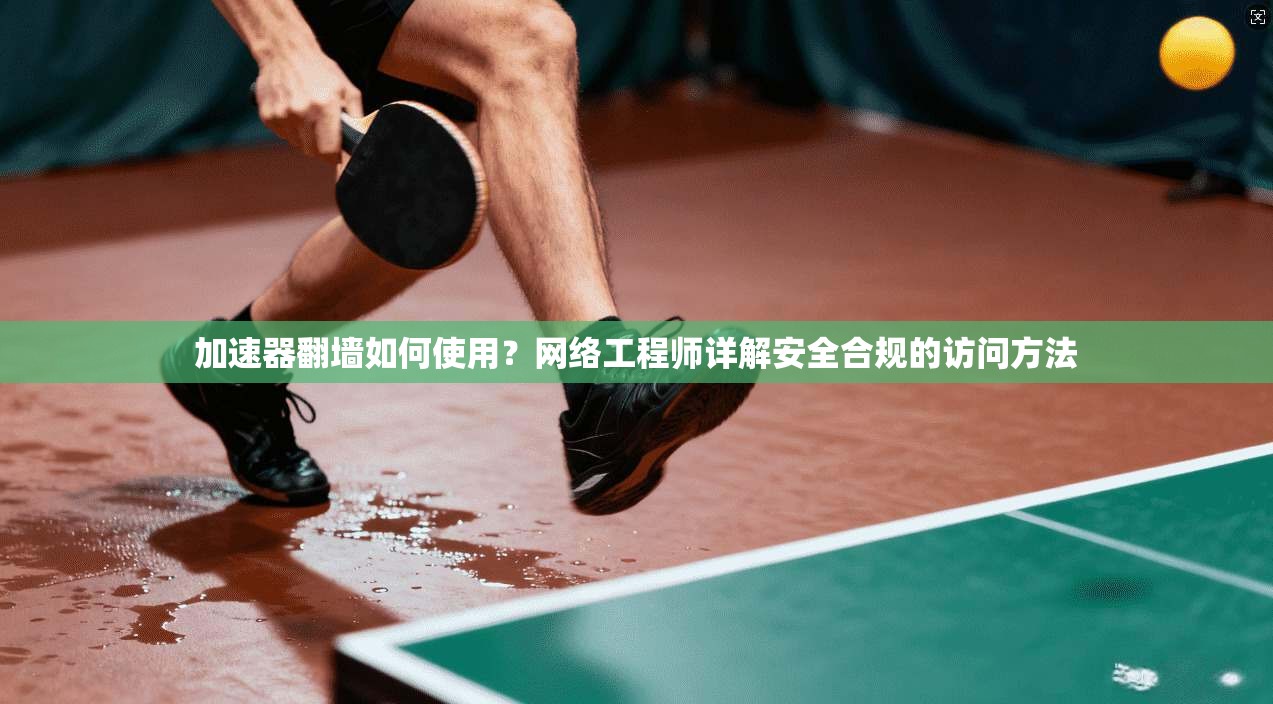 加速器翻墙如何使用？网络工程师详解安全合规的访问方法