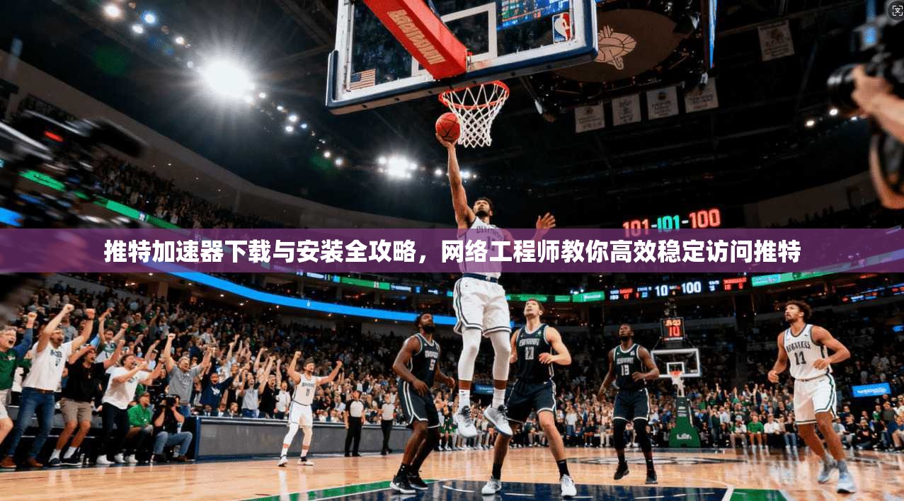 推特加速器下载与安装全攻略，网络工程师教你高效稳定访问推特