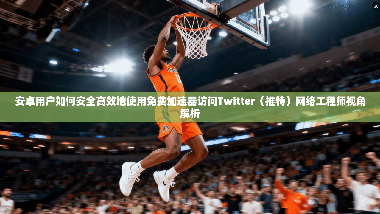 安卓用户如何安全高效地使用免费加速器访问Twitter（推特）网络工程师视角解析