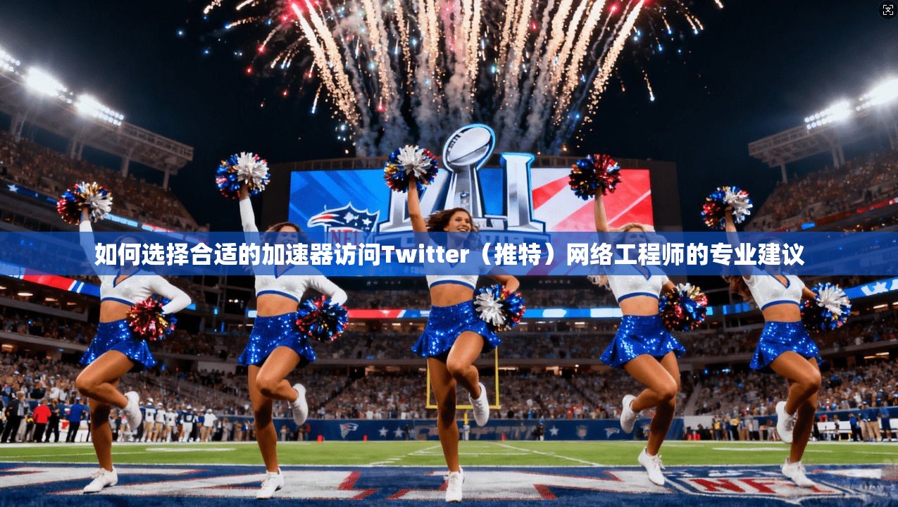 如何选择合适的加速器访问Twitter（推特）网络工程师的专业建议