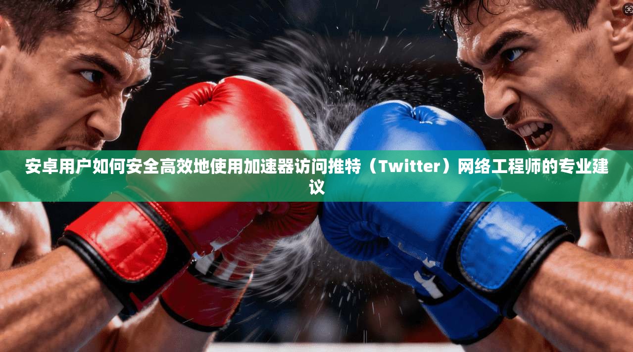 安卓用户如何安全高效地使用加速器访问推特（Twitter）网络工程师的专业建议